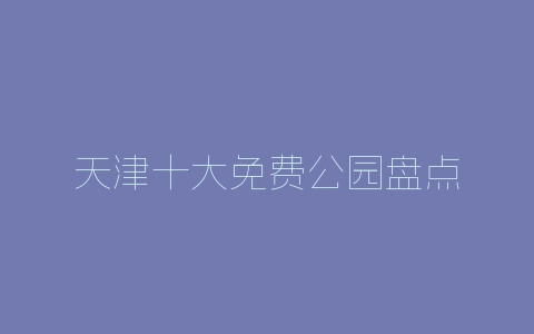 天津十大免费公园盘点-自媒星球
