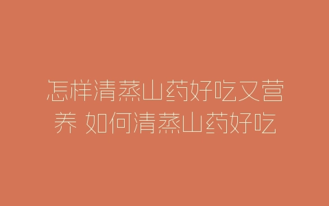 怎样清蒸山药好吃又营养 如何清蒸山药好吃又营养-自媒星球